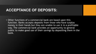 ACCEPTANCE OF DEPOSITS:
• Other functions of a commercial bank are based upon this
function. Banks accepts deposits from those who have surplus
money in their hands but they are unable to use it in a profitable
way. The commercial bank provides an opportunity to general
public to make good use of their savings by depositing them in the
bank.
 