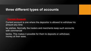 three different types of accounts
• Current Account:
Current account is one where the depositor is allowed to withdraw his
amount any time
be wishes. Normally the traders and merchants keep such accounts
with commercial
banks. This makes it possible for them to deposits or withdraws
money at their ease.
 