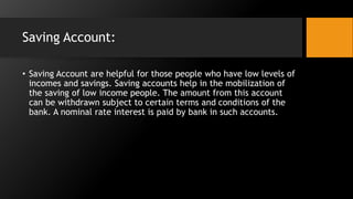 Saving Account:
• Saving Account are helpful for those people who have low levels of
incomes and savings. Saving accounts help in the mobilization of
the saving of low income people. The amount from this account
can be withdrawn subject to certain terms and conditions of the
bank. A nominal rate interest is paid by bank in such accounts.
 