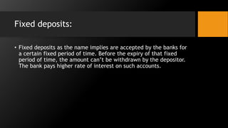 Fixed deposits:
• Fixed deposits as the name implies are accepted by the banks for
a certain fixed period of time. Before the expiry of that fixed
period of time, the amount can’t be withdrawn by the depositor.
The bank pays higher rate of interest on such accounts.
 