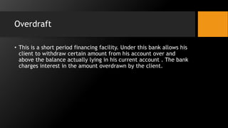 Overdraft
• This is a short period financing facility. Under this bank allows his
client to withdraw certain amount from his account over and
above the balance actually lying in his current account . The bank
charges interest in the amount overdrawn by the client.
 