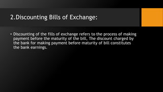 2.Discounting Bills of Exchange:
• Discounting of the fills of exchange refers to the process of making
payment before the maturity of the bill, The discount charged by
the bank for making payment before maturity of bill constitutes
the bank earnings.
 