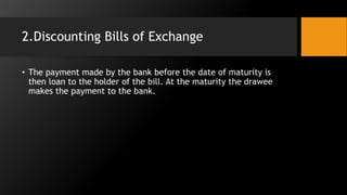 2.Discounting Bills of Exchange
• The payment made by the bank before the date of maturity is
then loan to the holder of the bill. At the maturity the drawee
makes the payment to the bank.
 