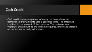 Cash Credit
• Cash credit is an arrangement whereby the bank allows the
borrower to draw amounts upto a specified limit. The amount is
credited to the account of the customer. The customer can
withdraw this amount as and when he requires. Interest is charged
on the amount actually withdrawn.
 
