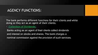 AGENCY FUNCTIONS:
The bank performs different functions for their clients and while
doing so they act as an agent of their clients.
• Collection of Dividends:
Banks acting as an agent of their clients collect dividends
and interest on stocks and shares. The bank charges a
nominal commission against the provision of such services.
 