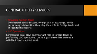 GENERAL UTILITY SERVICES
• Financing Foreign Trade
Commercial banks discount foreign bills of exchange. While
performing this function they play their role in foreign trade and
in facilitating exports
• L/C Operations
Commercial bank plays an important role in foreign trade by
performing L/C operations. L/C is a guarantee that ensures a
reliable import / export deal.
 