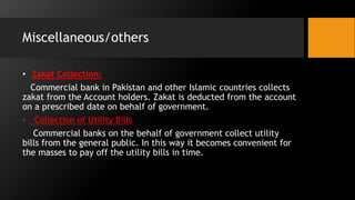Miscellaneous/others
• Zakat Collection:
Commercial bank in Pakistan and other Islamic countries collects
zakat from the Account holders. Zakat is deducted from the account
on a prescribed date on behalf of government.
• Collection of Utility Bills
Commercial banks on the behalf of government collect utility
bills from the general public. In this way it becomes convenient for
the masses to pay off the utility bills in time.
 