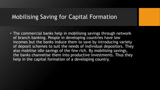 Mobilising Saving for Capital Formation
• The commercial banks help in mobilising savings through network
of branch banking. People in developing countries have low
incomes but the banks induce them to save by introducing variety
of deposit schemes to suit the needs of individual depositors. They
also mobilise idle savings of the few rich. By mobilising savings,
the banks channelise them into productive investments. Thus they
help in the capital formation of a developing country.
 