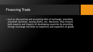 Financing Trade
• such as discounting and accepting bills of exchange, providing
overdraft facilities, issuing drafts, etc. Moreover, they finance
both exports and imports of developing countries by providing
foreign exchange facilities to importers and exporters of goods.
 