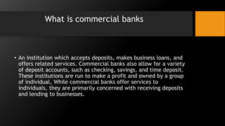 What is commercial banks
• An institution which accepts deposits, makes business loans, and
offers related services. Commercial banks also allow for a variety
of deposit accounts, such as checking, savings, and time deposit.
These institutions are run to make a profit and owned by a group
of individual, While commercial banks offer services to
individuals, they are primarily concerned with receiving deposits
and lending to businesses.
 