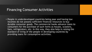 Financing Consumer Activities
• People in underdeveloped countries being poor and having low
incomes do not possess sufficient financial resources to buy
durable consumer goods. The commercial banks advance loans to
consumers for the purchase of such items as houses, scooters,
fans, refrigerators, etc. In this way, they also help in raising the
standard of living of the people in developing countries by
providing loans for consumptive activities.
 