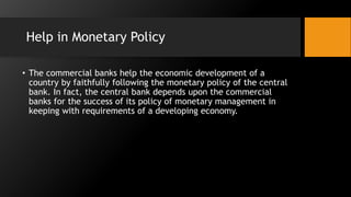 Help in Monetary Policy
• The commercial banks help the economic development of a
country by faithfully following the monetary policy of the central
bank. In fact, the central bank depends upon the commercial
banks for the success of its policy of monetary management in
keeping with requirements of a developing economy.
 