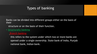 Types of banking
Banks can be divided into different groups either on the basis of
their
structure or on the basis of their function.
• Structurally banking
Branch banking
this refers to the system under which two or more banks are
opened under a single ownership. State bank of India, Punjab
national bank, Indian bank.
 