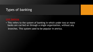 Types of banking
Unit banking
• This refers to the system of banking in which under two or more
banks are carried on through a single organization, without any
branches. This system used to be popular in amrica.
 