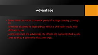 Advantage
• Same bank can cater to several parts of a large country.(through
its
branches situated in these parts) which a unit bank would find
difficult to do
A unit bank has the advantage its efforts are concentrated in one
area so that it can serve that area well.
 
