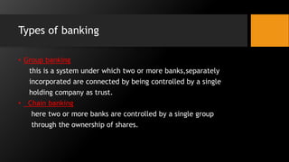 Types of banking
• Group banking
this is a system under which two or more banks,separately
incorporated are connected by being controlled by a single
holding company as trust.
• Chain banking
here two or more banks are controlled by a single group
through the ownership of shares.
 