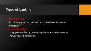 Types of banking
• Deposit banking
in this category the banks act as custodian or trustee of
depositors.
• Investment banking
they provide this by purchasing shares and debentures of
newly floated companies.
 