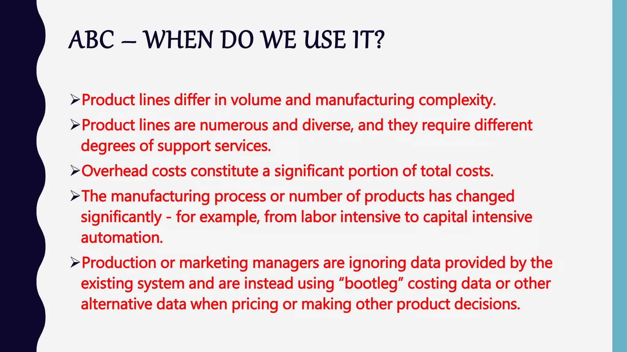 ABC – WHEN DO WE USE IT?
Product lines differ in volume and manufacturing complexity.
Product lines are numerous and diverse, and they require different
degrees of support services.
Overhead costs constitute a significant portion of total costs.
The manufacturing process or number of products has changed
significantly - for example, from labor intensive to capital intensive
automation.
Production or marketing managers are ignoring data provided by the
existing system and are instead using “bootleg” costing data or other
alternative data when pricing or making other product decisions.
 