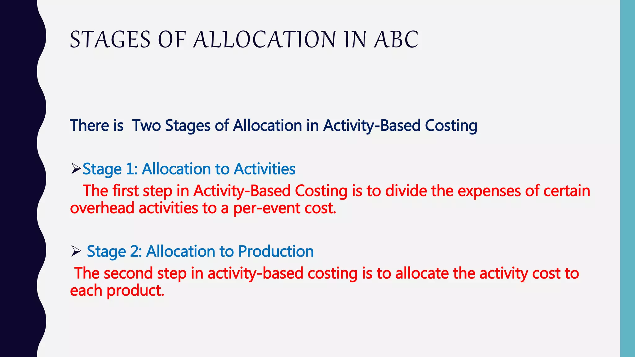 STAGES OF ALLOCATION IN ABC
There is Two Stages of Allocation in Activity-Based Costing
Stage 1: Allocation to Activities
The first step in Activity-Based Costing is to divide the expenses of certain
overhead activities to a per-event cost.
 Stage 2: Allocation to Production
The second step in activity-based costing is to allocate the activity cost to
each product.
 