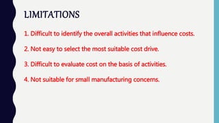 LIMITATIONS
1. Difficult to identify the overall activities that influence costs.
2. Not easy to select the most suitable cost drive.
3. Difficult to evaluate cost on the basis of activities.
4. Not suitable for small manufacturing concerns.
 