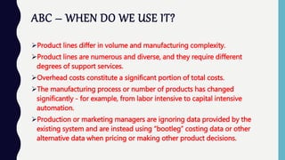 ABC – WHEN DO WE USE IT?
Product lines differ in volume and manufacturing complexity.
Product lines are numerous and diverse, and they require different
degrees of support services.
Overhead costs constitute a significant portion of total costs.
The manufacturing process or number of products has changed
significantly - for example, from labor intensive to capital intensive
automation.
Production or marketing managers are ignoring data provided by the
existing system and are instead using “bootleg” costing data or other
alternative data when pricing or making other product decisions.
 