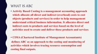 WHAT IS ABC
• Activity Based Costing is a management accounting approach
which allocate all direct and indirect (overhead) costs to cost
objects (products and services) in order to help management
understand critical business information. It allocates direct and
indirect costs to products and services based on the level of
activities used to create and deliver those products and services.
• CIMA (Chartered Institute of Management Accountants)
defines ABC as an approach to the costing and monitoring of
activities which involves tracing resource consumption and
costing final outputs.
 