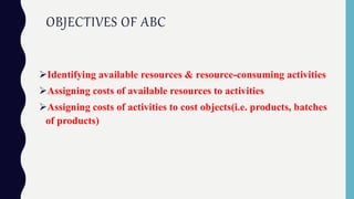 OBJECTIVES OF ABC
Identifying available resources & resource-consuming activities
Assigning costs of available resources to activities
Assigning costs of activities to cost objects(i.e. products, batches
of products)
 