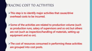 TRACING COST TO ACTIVITIES
This step is to identify major activities that cause/drive
overhead costs to be incurred.
Some of the activities are related to production volume (such
as production runs, salary of supervisors and so on) but others
are not (such as inspection/handling of materials, setting up
equipment and so on).
The cost of resources consumed in performing these activities
are grouped into cost pools.
 