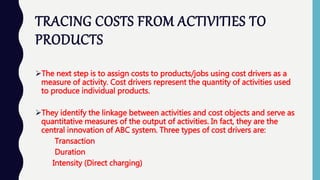 TRACING COSTS FROM ACTIVITIES TO
PRODUCTS
The next step is to assign costs to products/jobs using cost drivers as a
measure of activity. Cost drivers represent the quantity of activities used
to produce individual products.
They identify the linkage between activities and cost objects and serve as
quantitative measures of the output of activities. In fact, they are the
central innovation of ABC system. Three types of cost drivers are:
Transaction
Duration
Intensity (Direct charging)
 