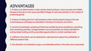 ADVANTAGES
1. Product cost determination under activity-based costing is more accurate and reliable
because it focuses on the cause and effect linkage of costs and activities in the context of
producing goods.
2. Fixation of selling price for multi-products under activity-based costing is fair and
correct because overheads are allocated on the basis of relevant cost drivers.
3. Control of overheads consisting of fixed and variable becomes possible by controlling
and monitoring activities. Linkage between cost and activities are clearly identified in
activity-based costing and thus provides opportunities to control overhead costs.
4. Sufficient information can be obtained to make decisions about the profitability of
different product lines.
5. Fair allocation of overheads occupy a considerable portion in the total cost components.
 