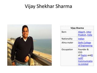 Vijay Shekhar Sharma
Vijay Sharma
Born Aligarh, Uttar
Pradesh, India
Nationality Indian
Alma mater Delhi College
of Engineering
Occupation Founder &
CEO
of Paytm andO
ne97
Communicatio
ns Limited
 