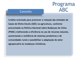 Conceito
Crédito orientado para promover a redução das emissões de
Gases de Efeito Estufa (GEE) na agricultura, conforme
preconizado na Política Nacional sobre Mudanças do Clima
(PNMC) melhorando a eficiência no uso de recursos naturais,
aumentando a resiliência de sistemas produtivos e de
comunidades rurais e possibilitar a adaptação do setor
agropecuário às mudanças climáticas.
Programa
ABC
 
