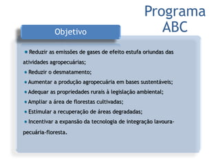 Objetivo
Reduzir as emissões de gases de efeito estufa oriundas das
atividades agropecuárias;
Reduzir o desmatamento;
Aumentar a produção agropecuária em bases sustentáveis;
Adequar as propriedades rurais à legislação ambiental;
Ampliar a área de florestas cultivadas;
Estimular a recuperação de áreas degradadas;
Incentivar a expansão da tecnologia de integração lavoura-
pecuária-floresta.
Programa
ABC
 