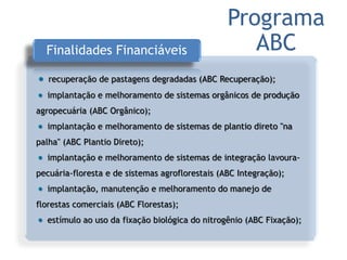 Finalidades Financiáveis
recuperação de pastagens degradadas (ABC Recuperação);
implantação e melhoramento de sistemas orgânicos de produção
agropecuária (ABC Orgânico);
implantação e melhoramento de sistemas de plantio direto "na
palha" (ABC Plantio Direto);
implantação e melhoramento de sistemas de integração lavoura-
pecuária-floresta e de sistemas agroflorestais (ABC Integração);
implantação, manutenção e melhoramento do manejo de
florestas comerciais (ABC Florestas);
estímulo ao uso da fixação biológica do nitrogênio (ABC Fixação);
Programa
ABC
 