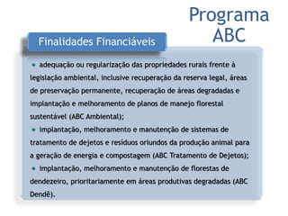 Finalidades Financiáveis
adequação ou regularização das propriedades rurais frente à
legislação ambiental, inclusive recuperação da reserva legal, áreas
de preservação permanente, recuperação de áreas degradadas e
implantação e melhoramento de planos de manejo florestal
sustentável (ABC Ambiental);
implantação, melhoramento e manutenção de sistemas de
tratamento de dejetos e resíduos oriundos da produção animal para
a geração de energia e compostagem (ABC Tratamento de Dejetos);
implantação, melhoramento e manutenção de florestas de
dendezeiro, prioritariamente em áreas produtivas degradadas (ABC
Dendê).
Programa
ABC
 