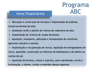 Itens Financiáveis
Marcação e construção de terraços e implantação de práticas
conservacionistas do solo;
Adubação verde e plantio de cultura de cobertura do solo;
Implantação de viveiros de mudas florestais;
Aquisição, transporte, aplicação e incorporação de corretivos
agrícolas (calcário e outros);
Implantação e recuperação de cercas, aquisição de energizadores de
cerca, aquisição, construção ou reformas de bebedouros e de saleiro ou
cochos de sal;
Aquisição de bovinos, ovinos e caprinos, para reprodução, recria e
terminação, e sêmen, óvulos e embriões dessas espécies;
Programa
ABC
 
