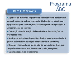 Itens Financiáveis
Aquisição de máquinas, implementos e equipamentos de fabricação
nacional, para a agricultura e pecuária, biodigestores, máquinas e
equipamentos para a realização da compostagem e para produção e
armazenamento de energia;
Construção e modernização de benfeitorias e de instalações, na
propriedade rural;
Serviços de agricultura de precisão, desde o planejamento inicial à
geração dos mapas de aplicação de fertilizantes e corretivos;
Despesas relacionadas ao uso de mão-de-obra própria, desde que
compatíveis com estruturas de custos de produção regional;
Custeio associado ao investimento.
Programa
ABC
 