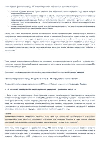 Таким образом, применение метода АВС позволяет принимать обоснованные решения в отношении:
 снижения издержек. Реальная картина издержек дает возможность точнее определять виды затрат, которые
необходимо оптимизировать;
 ценовой политики. Точное отнесение издержек на объекты калькуляции позволяет определить нижнюю границу
цен, дальнейшее снижение которых относительно такой границы ведет к убыточности продукта;
 товарно-ассортиментной политики. Реальная себестоимость позволяет разработать программу действий по
отношению к тому или иному продукту — снять с производства, оптимизировать издержки или поддерживать на
текущем уровне;
 оценки стоимости операций. Можно решить, целесообразно ли передавать те или иные операции подрядчикам или
необходимо проводить организационные преобразования.
Однако стоит сказать и о проблемах, которые могут возникнуть при внедрении метода ABC. В первую очередь это высокая
трудоемкость и значительные затраты на внедрение метода на предприятии. Эти показатели взаимосвязаны: как правило,
при минимизации затрат на внедрение трудоемкость процесса повышается, и наоборот. Кроме того, понадобятся
определенные временные затраты: в крупных компаниях на внедрение метода ABC может потребоваться около года, в
небольших компаниях с относительно несложными процессами внедрение может проходить гораздо быстрее. Так, в
компании «Добрыня» описание структуры операций и ресурсов заняло одну неделю, а количественная оценка драйверов —
около месяца.
Таким образом, только при взвешенной оценке как преимуществ использования метода, так и проблем, с которыми может
столкнуться компания, финансовый директор и руководитель могут решить, целесообразно ли применение метода ABC в
компании в настоящее время.
Подготовку статьи курировал член Экспертного совета генеральный директор MCT Lab Сергей Муратов
«В результате применения метода АВС удается выявить 30—40% затрат, которых можно избежать»
Интервью с генеральным директором компании «ВИП Анатех» (Москва), канд. техн. наук Владимиром Ивлевым
— Как Вы считаете, чем обусловлен интерес украинских предприятий к применению метода АВС?
— Дело в том, что моделирование бизнес-процессов позволяет сделать процессы, существующие на предприятии,
прозрачными для руководства компании, а метод АВС дает возможность руководству подходить к вопросам управления с
точки зрения стоимости, качества и производительности выполняемых действий, а также оценивать связанные с ними
риски. На основании такой информации топ-менеджмент способен принимать обоснованные управленческие решения как
стратегического, так и оперативного характера. Например, решения, касающиеся освоения новых продуктов/услуг и рынков,
оптимизации организационной структуры и ассортиментной политики предприятия и т. д.
Справка
Консалтинговая компания «ВИП Анатех» работает на рынке с 1996 года. Помимо услуг в области бизнес- и IT-консалтинга
компания осуществляет разработку программного обеспечения для управления бизнесом, а также проводит обучение
предприятий современным методам моделирования и анализа сложных систем и бизнес-процессов
7
.
Кроме того, после внедрения на предприятии метода АВС можно быстро и с минимальными затратами внедрить
операционно-ориентированную систему бюджетирования (Activity based budgeting, АВВ). Если определение стоимости
бизнес-процессов и себестоимости выпускаемой продукции (услуг) по методу АВС — это движение по цепочке «ресурсы —
операции — объект затрат», то ABB — это движение по той же цепочке, только в обратном направлении.
 