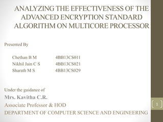 ANALYZING THE EFFECTIVENESS OF THE
ADVANCED ENCRYPTION STANDARD
ALGORITHM ON MULTICORE PROCESSOR
Presented By
Chethan B M 4BB13CS011
Nikhil Jain C S 4BB13CS021
Sharath M S 4BB13CS029
Under the guidance of
Mrs. Kavitha C.R.
Associate Professor & HOD
DEPARTMENT OF COMPUTER SCIENCE AND ENGINEERING
1
 