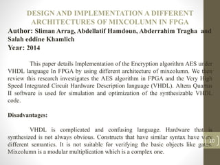 DESIGN AND IMPLEMENTATION A DIFFERENT
ARCHITECTURES OF MIXCOLUMN IN FPGA
Author: Sliman Arrag, Abdellatif Hamdoun, Abderrahim Tragha and
Salah eddine Khamlich
Year: 2014
This paper details Implementation of the Encryption algorithm AES under
VHDL language In FPGA by using different architecture of mixcolumn. We then
review this research investigates the AES algorithm in FPGA and the Very High
Speed Integrated Circuit Hardware Description language (VHDL). Altera Quartus
II software is used for simulation and optimization of the synthesizable VHDL
code.
Disadvantages:
VHDL is complicated and confusing language. Hardware that is
synthesized is not always obvious. Constructs that have similar syntax have very
different semantics. It is not suitable for verifying the basic objects like gates.
Mixcolumn is a modular multiplication which is a complex one.
10
 
