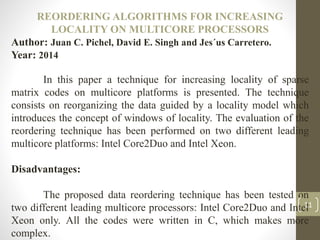 REORDERING ALGORITHMS FOR INCREASING
LOCALITY ON MULTICORE PROCESSORS
Author: Juan C. Pichel, David E. Singh and Jes´us Carretero.
Year: 2014
In this paper a technique for increasing locality of sparse
matrix codes on multicore platforms is presented. The technique
consists on reorganizing the data guided by a locality model which
introduces the concept of windows of locality. The evaluation of the
reordering technique has been performed on two different leading
multicore platforms: Intel Core2Duo and Intel Xeon.
Disadvantages:
The proposed data reordering technique has been tested on
two different leading multicore processors: Intel Core2Duo and Intel
Xeon only. All the codes were written in C, which makes more
complex.
11
 