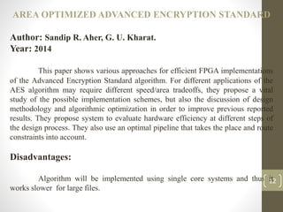 AREA OPTIMIZED ADVANCED ENCRYPTION STANDARD
Author: Sandip R. Aher, G. U. Kharat.
Year: 2014
This paper shows various approaches for efficient FPGA implementations
of the Advanced Encryption Standard algorithm. For different applications of the
AES algorithm may require different speed/area tradeoffs, they propose a vital
study of the possible implementation schemes, but also the discussion of design
methodology and algorithmic optimization in order to improve previous reported
results. They propose system to evaluate hardware efficiency at different steps of
the design process. They also use an optimal pipeline that takes the place and route
constraints into account.
Disadvantages:
Algorithm will be implemented using single core systems and thus it
works slower for large files.
12
 
