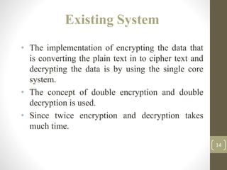 Existing System
• The implementation of encrypting the data that
is converting the plain text in to cipher text and
decrypting the data is by using the single core
system.
• The concept of double encryption and double
decryption is used.
• Since twice encryption and decryption takes
much time.
14
 