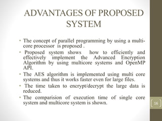 ADVANTAGES OF PROPOSED
SYSTEM
• The concept of parallel programming by using a multi-
core processor is proposed .
• Proposed system shows how to efficiently and
effectively implement the Advanced Encryption
Algorithm by using multicore systems and OpenMP
API.
• The AES algorithm is implemented using multi core
systems and thus it works faster even for large files.
• The time taken to encrypt/decrypt the large data is
reduced.
• The comparision of execution time of single core
system and multicore system is shown. 16
 