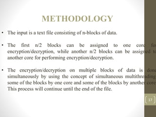 METHODOLOGY
17
• The input is a text file consisting of n-blocks of data.
• The first n/2 blocks can be assigned to one core for
encryption/decryption, while another n/2 blocks can be assigned to
another core for performing encryption/decryption.
• The encryption/decryption on multiple blocks of data is done
simultaneously by using the concept of simultaneous multithreading,
some of the blocks by one core and some of the blocks by another core.
This process will continue until the end of the file.
 