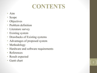 CONTENTS
• Aim
• Scope
• Objectives
• Problem definition
• Literature survey
• Existing system
• Drawbacks of Existing systems
• Advantages of proposed system
• Methodology
• Hardware and software requirements
• References
• Result expected
• Gantt chart
2
 