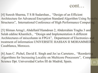 21
cont…
[4] Suresh Sharma, T S B Sudarshan., “Design of an Efficient
Architecture for Advanced Encryption Standard Algorithm Using Systolic
Structures”, International Conference of High Performance Computing.
[5] Sliman Arrag1, Abdellatif Hamdoun 2, Abderrahim Tragha 3 and
Salah eddine Khamlich., “Design and Implementation A different
Architectures of mixcolumn in FPGA”, Department of Electronics and
treatment of information UNIVERSITE HASSAN II MOHAMMEDIA,
Casablanca, Morocco.
[6] Juan C. Pichel, David E. Singh and Jes´us Carretero., “Reordering
Algorithms for Increasing Locality on Multicore Processors”, Computer
Science Dpt. Universidad Carlos III de Madrid, Spain.
 