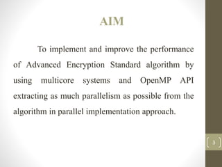 AIM
To implement and improve the performance
of Advanced Encryption Standard algorithm by
using multicore systems and OpenMP API
extracting as much parallelism as possible from the
algorithm in parallel implementation approach.
3
 