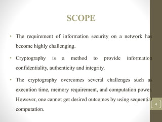 SCOPE
• The requirement of information security on a network has
become highly challenging.
• Cryptography is a method to provide information
confidentiality, authenticity and integrity.
• The cryptography overcomes several challenges such as
execution time, memory requirement, and computation power.
However, one cannot get desired outcomes by using sequential
computation.
4
 