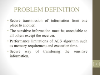 PROBLEM DEFINITION
• Secure transmission of information from one
place to another.
• The sensitive information must be unreadable to
all others except the receiver.
• Performance limitations of AES algorithm such
as memory requirement and execution time.
• Secure way of transfering the sensitive
information.
6
 